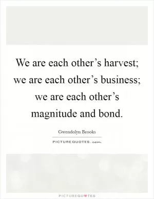 We are each other’s harvest; we are each other’s business; we are each other’s magnitude and bond Picture Quote #1