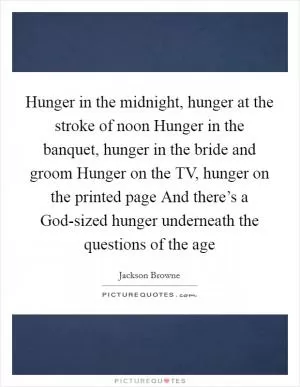 Hunger in the midnight, hunger at the stroke of noon Hunger in the banquet, hunger in the bride and groom Hunger on the TV, hunger on the printed page And there’s a God-sized hunger underneath the questions of the age Picture Quote #1