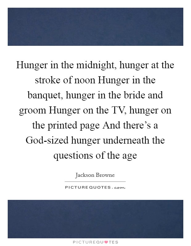 Hunger in the midnight, hunger at the stroke of noon Hunger in the banquet, hunger in the bride and groom Hunger on the TV, hunger on the printed page And there's a God-sized hunger underneath the questions of the age Picture Quote #1