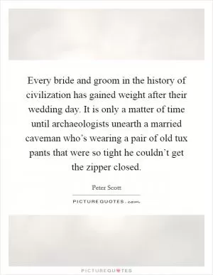 Every bride and groom in the history of civilization has gained weight after their wedding day. It is only a matter of time until archaeologists unearth a married caveman who’s wearing a pair of old tux pants that were so tight he couldn’t get the zipper closed Picture Quote #1