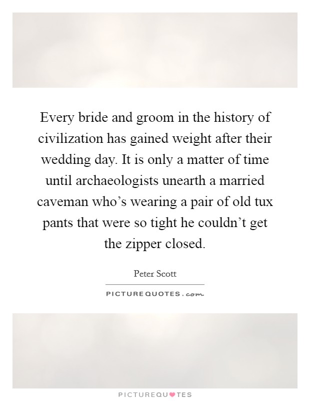 Every bride and groom in the history of civilization has gained weight after their wedding day. It is only a matter of time until archaeologists unearth a married caveman who's wearing a pair of old tux pants that were so tight he couldn't get the zipper closed. Picture Quote #1