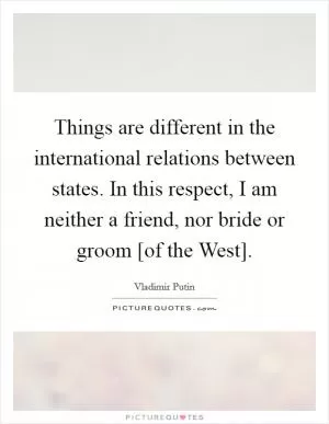 Things are different in the international relations between states. In this respect, I am neither a friend, nor bride or groom [of the West] Picture Quote #1