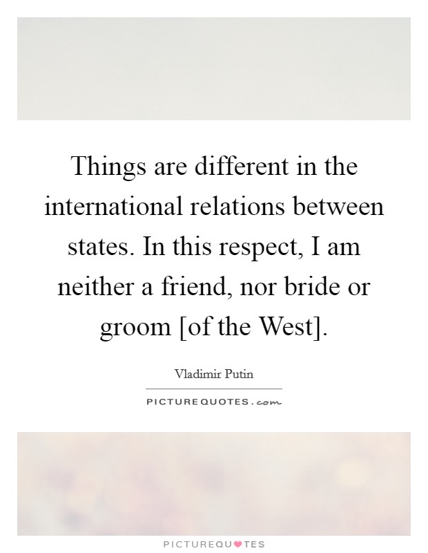 Things are different in the international relations between states. In this respect, I am neither a friend, nor bride or groom [of the West]. Picture Quote #1