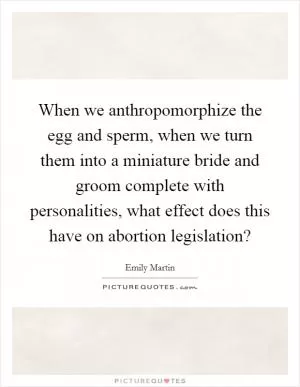 When we anthropomorphize the egg and sperm, when we turn them into a miniature bride and groom complete with personalities, what effect does this have on abortion legislation? Picture Quote #1