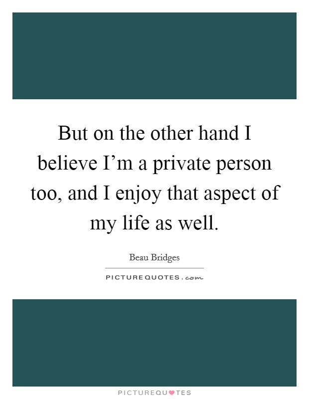 But on the other hand I believe I'm a private person too, and I enjoy that aspect of my life as well. Picture Quote #1