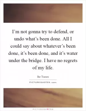 I’m not gonna try to defend, or undo what’s been done. All I could say about whatever’s been done, it’s been done, and it’s water under the bridge. I have no regrets of my life Picture Quote #1