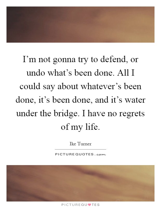 I'm not gonna try to defend, or undo what's been done. All I could say about whatever's been done, it's been done, and it's water under the bridge. I have no regrets of my life. Picture Quote #1