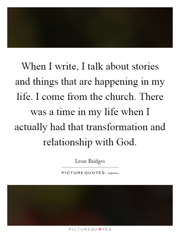 When I write, I talk about stories and things that are happening in my life. I come from the church. There was a time in my life when I actually had that transformation and relationship with God. Picture Quote #1