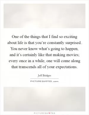 One of the things that I find so exciting about life is that you’re constantly surprised. You never know what’s going to happen, and it’s certainly like that making movies; every once in a while, one will come along that transcends all of your expectations Picture Quote #1