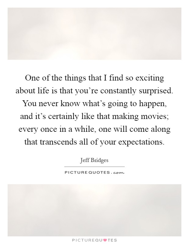 One of the things that I find so exciting about life is that you're constantly surprised. You never know what's going to happen, and it's certainly like that making movies; every once in a while, one will come along that transcends all of your expectations. Picture Quote #1