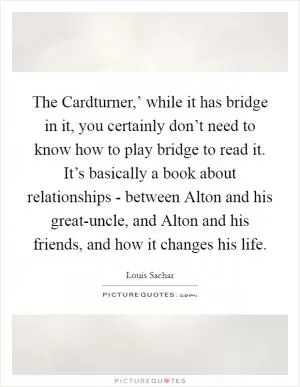 The Cardturner,’ while it has bridge in it, you certainly don’t need to know how to play bridge to read it. It’s basically a book about relationships - between Alton and his great-uncle, and Alton and his friends, and how it changes his life Picture Quote #1