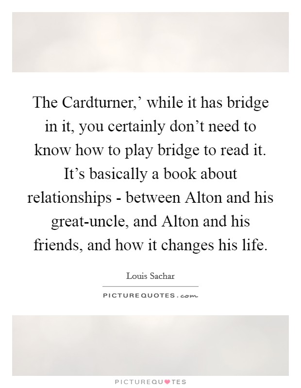 The Cardturner,' while it has bridge in it, you certainly don't need to know how to play bridge to read it. It's basically a book about relationships - between Alton and his great-uncle, and Alton and his friends, and how it changes his life. Picture Quote #1