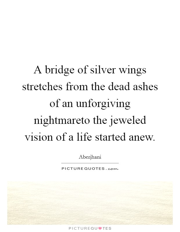 A bridge of silver wings stretches from the dead ashes of an unforgiving nightmareto the jeweled vision of a life started anew. Picture Quote #1
