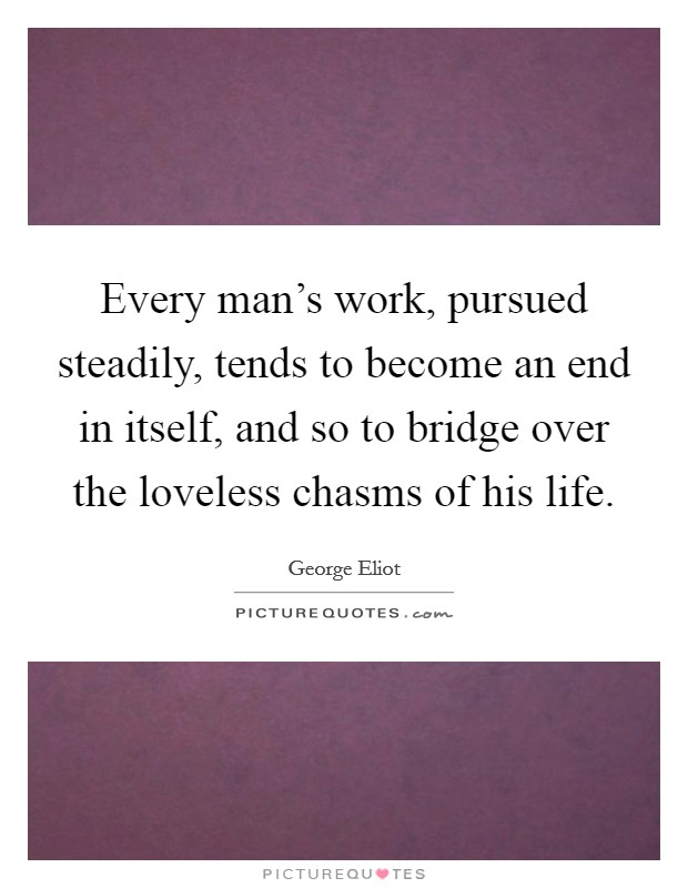 Every man's work, pursued steadily, tends to become an end in itself, and so to bridge over the loveless chasms of his life. Picture Quote #1