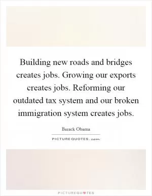 Building new roads and bridges creates jobs. Growing our exports creates jobs. Reforming our outdated tax system and our broken immigration system creates jobs Picture Quote #1