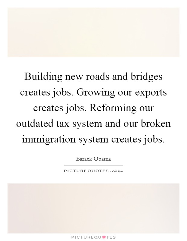 Building new roads and bridges creates jobs. Growing our exports creates jobs. Reforming our outdated tax system and our broken immigration system creates jobs. Picture Quote #1