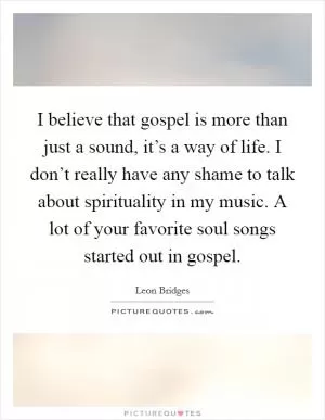 I believe that gospel is more than just a sound, it’s a way of life. I don’t really have any shame to talk about spirituality in my music. A lot of your favorite soul songs started out in gospel Picture Quote #1