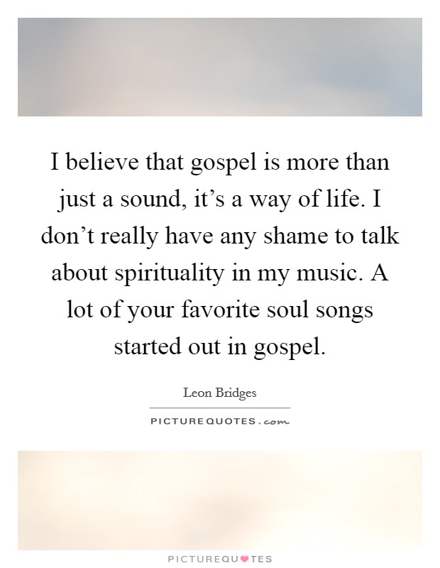 I believe that gospel is more than just a sound, it's a way of life. I don't really have any shame to talk about spirituality in my music. A lot of your favorite soul songs started out in gospel. Picture Quote #1