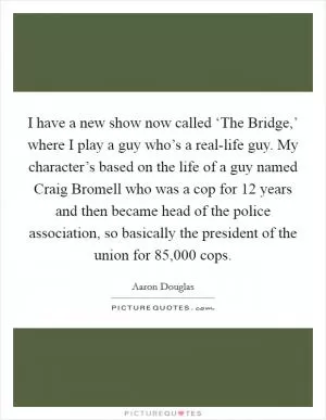 I have a new show now called ‘The Bridge,’ where I play a guy who’s a real-life guy. My character’s based on the life of a guy named Craig Bromell who was a cop for 12 years and then became head of the police association, so basically the president of the union for 85,000 cops Picture Quote #1