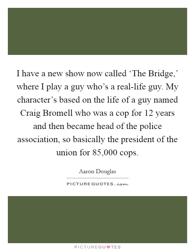 I have a new show now called ‘The Bridge,' where I play a guy who's a real-life guy. My character's based on the life of a guy named Craig Bromell who was a cop for 12 years and then became head of the police association, so basically the president of the union for 85,000 cops. Picture Quote #1
