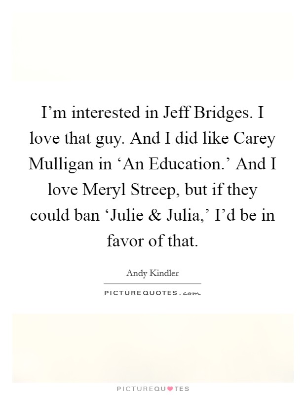 I'm interested in Jeff Bridges. I love that guy. And I did like Carey Mulligan in ‘An Education.' And I love Meryl Streep, but if they could ban ‘Julie and Julia,' I'd be in favor of that. Picture Quote #1