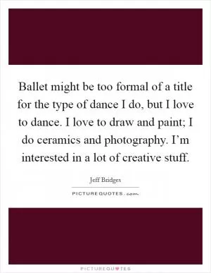 Ballet might be too formal of a title for the type of dance I do, but I love to dance. I love to draw and paint; I do ceramics and photography. I’m interested in a lot of creative stuff Picture Quote #1