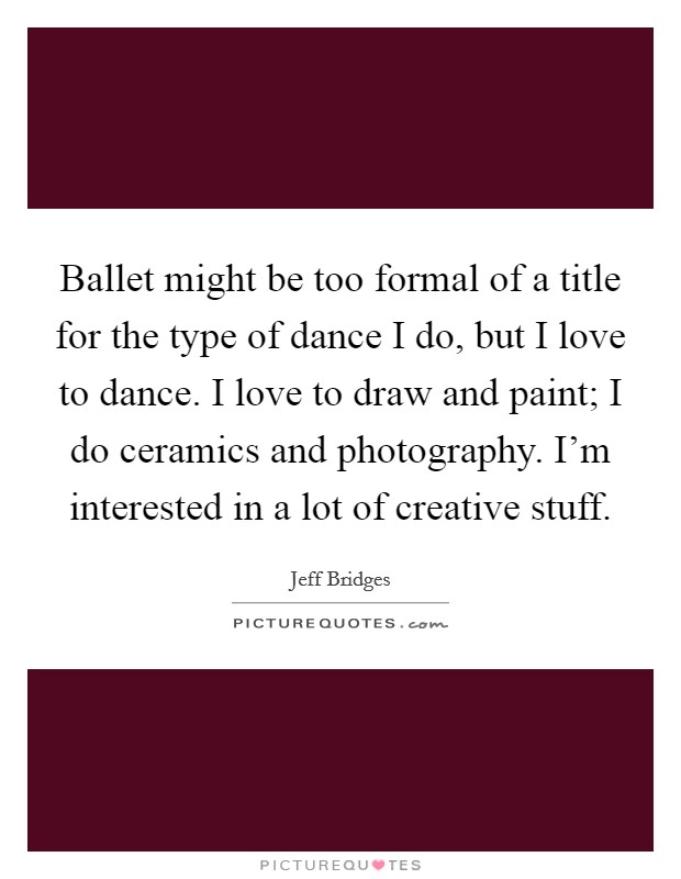 Ballet might be too formal of a title for the type of dance I do, but I love to dance. I love to draw and paint; I do ceramics and photography. I'm interested in a lot of creative stuff. Picture Quote #1