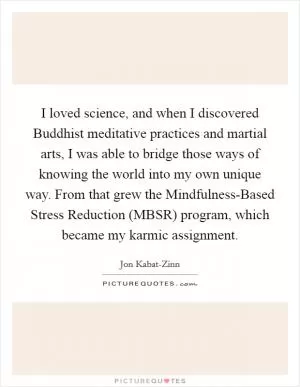 I loved science, and when I discovered Buddhist meditative practices and martial arts, I was able to bridge those ways of knowing the world into my own unique way. From that grew the Mindfulness-Based Stress Reduction (MBSR) program, which became my karmic assignment Picture Quote #1