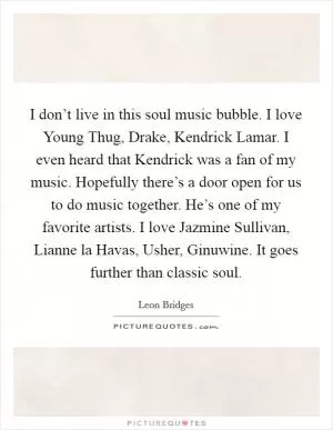 I don’t live in this soul music bubble. I love Young Thug, Drake, Kendrick Lamar. I even heard that Kendrick was a fan of my music. Hopefully there’s a door open for us to do music together. He’s one of my favorite artists. I love Jazmine Sullivan, Lianne la Havas, Usher, Ginuwine. It goes further than classic soul Picture Quote #1