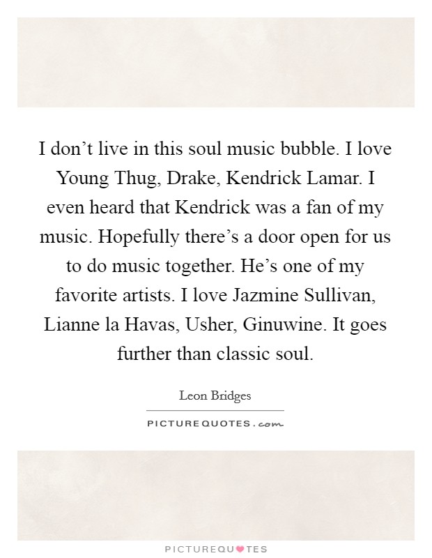 I don't live in this soul music bubble. I love Young Thug, Drake, Kendrick Lamar. I even heard that Kendrick was a fan of my music. Hopefully there's a door open for us to do music together. He's one of my favorite artists. I love Jazmine Sullivan, Lianne la Havas, Usher, Ginuwine. It goes further than classic soul. Picture Quote #1