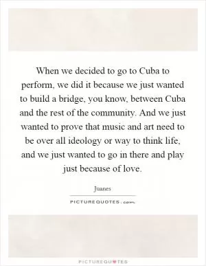 When we decided to go to Cuba to perform, we did it because we just wanted to build a bridge, you know, between Cuba and the rest of the community. And we just wanted to prove that music and art need to be over all ideology or way to think life, and we just wanted to go in there and play just because of love Picture Quote #1