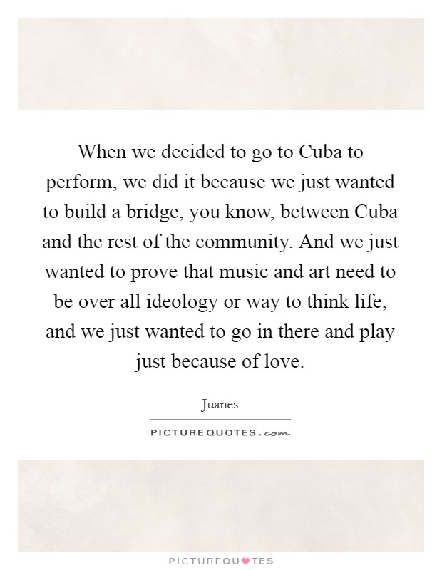 When we decided to go to Cuba to perform, we did it because we just wanted to build a bridge, you know, between Cuba and the rest of the community. And we just wanted to prove that music and art need to be over all ideology or way to think life, and we just wanted to go in there and play just because of love. Picture Quote #1