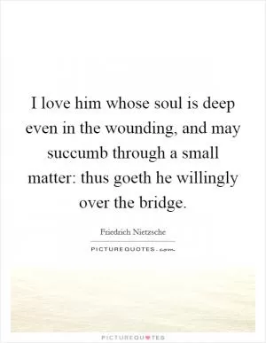 I love him whose soul is deep even in the wounding, and may succumb through a small matter: thus goeth he willingly over the bridge Picture Quote #1