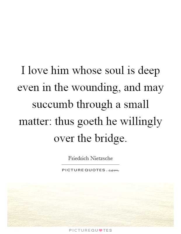 I love him whose soul is deep even in the wounding, and may succumb through a small matter: thus goeth he willingly over the bridge. Picture Quote #1