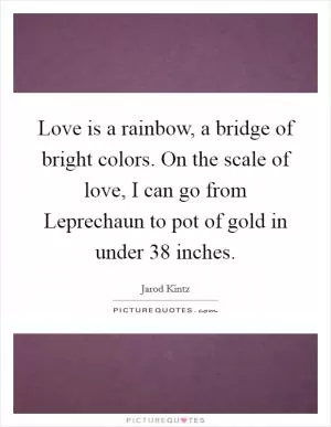 Love is a rainbow, a bridge of bright colors. On the scale of love, I can go from Leprechaun to pot of gold in under 38 inches Picture Quote #1