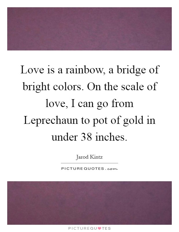 Love is a rainbow, a bridge of bright colors. On the scale of love, I can go from Leprechaun to pot of gold in under 38 inches. Picture Quote #1