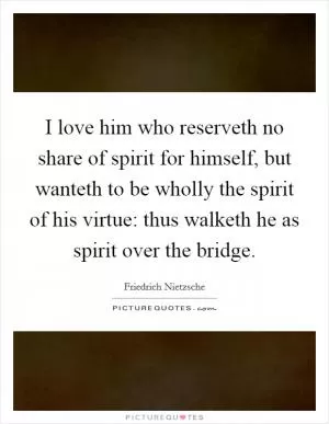 I love him who reserveth no share of spirit for himself, but wanteth to be wholly the spirit of his virtue: thus walketh he as spirit over the bridge Picture Quote #1