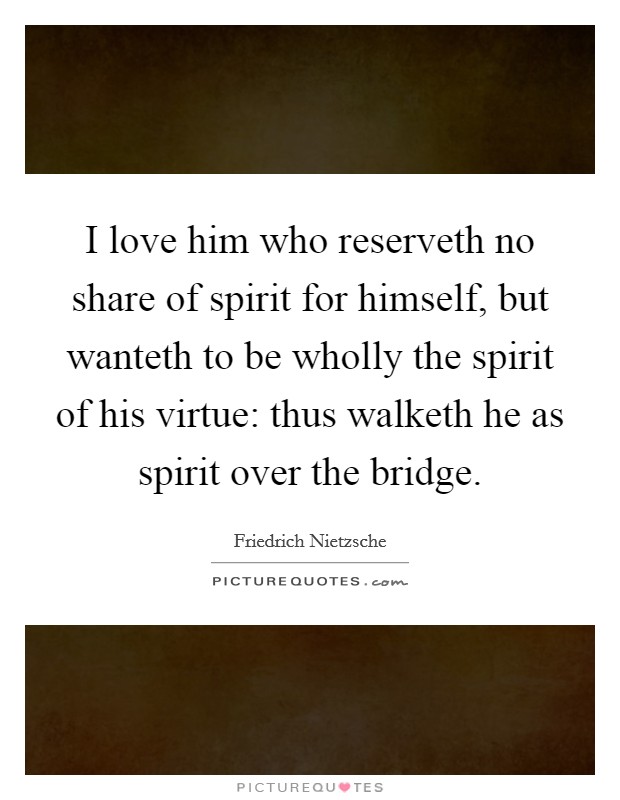 I love him who reserveth no share of spirit for himself, but wanteth to be wholly the spirit of his virtue: thus walketh he as spirit over the bridge. Picture Quote #1