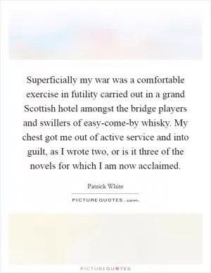 Superficially my war was a comfortable exercise in futility carried out in a grand Scottish hotel amongst the bridge players and swillers of easy-come-by whisky. My chest got me out of active service and into guilt, as I wrote two, or is it three of the novels for which I am now acclaimed Picture Quote #1