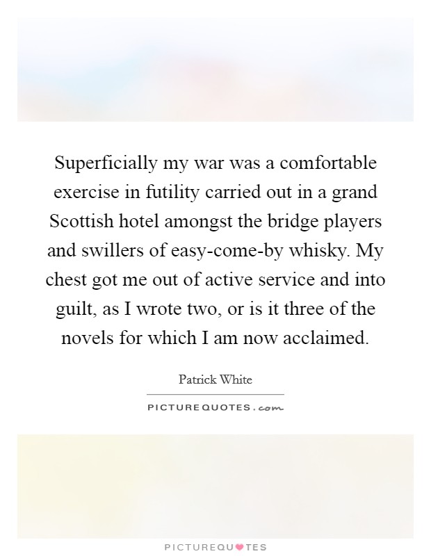 Superficially my war was a comfortable exercise in futility carried out in a grand Scottish hotel amongst the bridge players and swillers of easy-come-by whisky. My chest got me out of active service and into guilt, as I wrote two, or is it three of the novels for which I am now acclaimed. Picture Quote #1