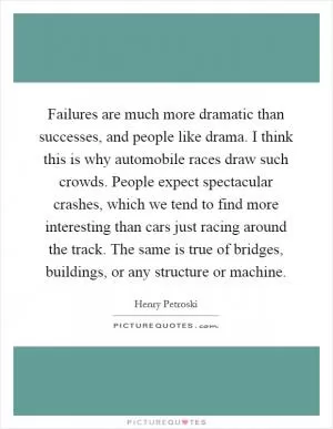 Failures are much more dramatic than successes, and people like drama. I think this is why automobile races draw such crowds. People expect spectacular crashes, which we tend to find more interesting than cars just racing around the track. The same is true of bridges, buildings, or any structure or machine Picture Quote #1