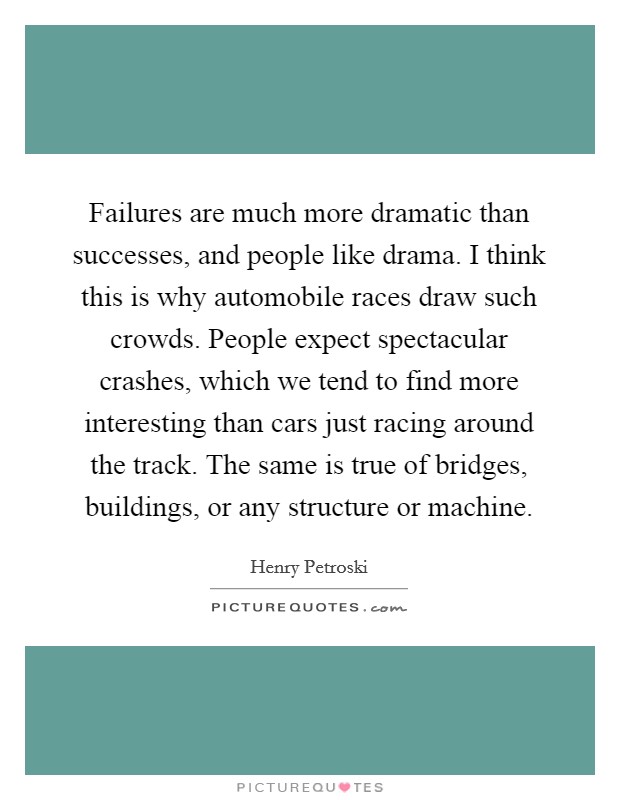 Failures are much more dramatic than successes, and people like drama. I think this is why automobile races draw such crowds. People expect spectacular crashes, which we tend to find more interesting than cars just racing around the track. The same is true of bridges, buildings, or any structure or machine. Picture Quote #1