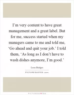 I’m very content to have great management and a great label. But for me, success started when my managers came to me and told me, ‘Go ahead and quit your job.’ I told them, ‘As long as I don’t have to wash dishes anymore, I’m good.’ Picture Quote #1