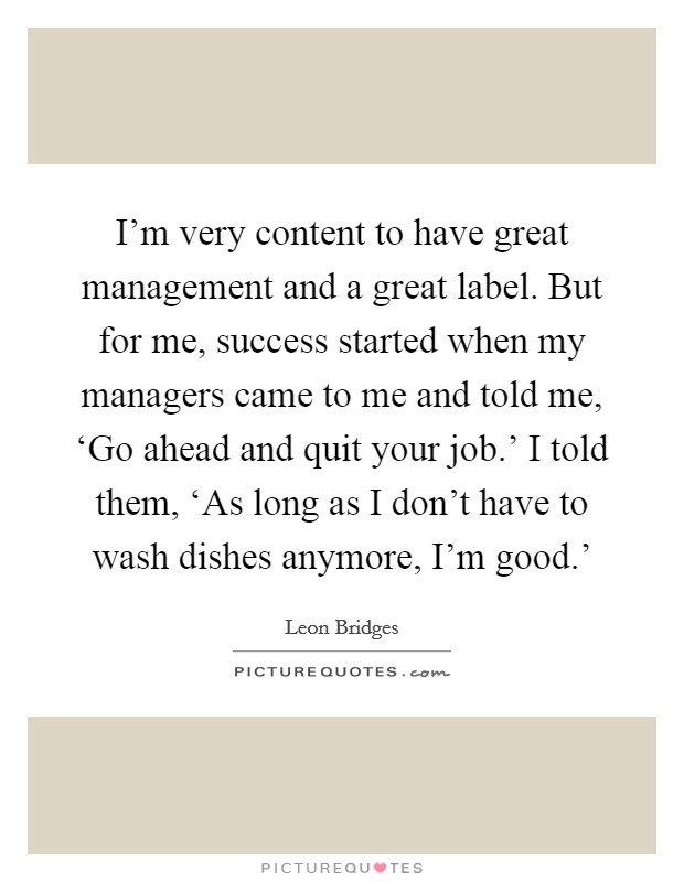 I'm very content to have great management and a great label. But for me, success started when my managers came to me and told me, ‘Go ahead and quit your job.' I told them, ‘As long as I don't have to wash dishes anymore, I'm good.' Picture Quote #1