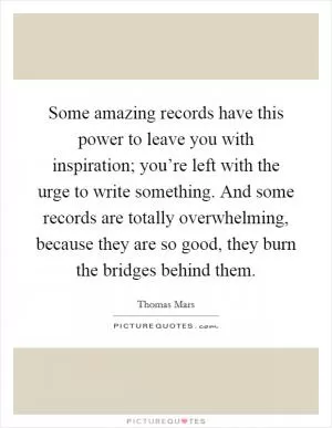 Some amazing records have this power to leave you with inspiration; you’re left with the urge to write something. And some records are totally overwhelming, because they are so good, they burn the bridges behind them Picture Quote #1