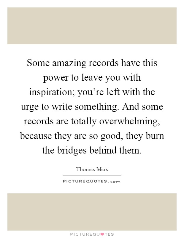 Some amazing records have this power to leave you with inspiration; you're left with the urge to write something. And some records are totally overwhelming, because they are so good, they burn the bridges behind them. Picture Quote #1