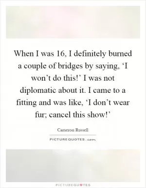 When I was 16, I definitely burned a couple of bridges by saying, ‘I won’t do this!’ I was not diplomatic about it. I came to a fitting and was like, ‘I don’t wear fur; cancel this show!’ Picture Quote #1