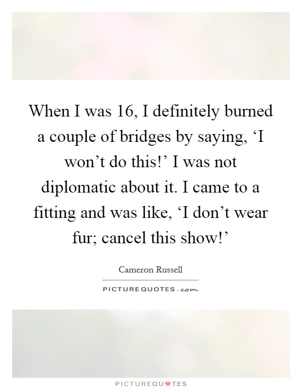 When I was 16, I definitely burned a couple of bridges by saying, ‘I won't do this!' I was not diplomatic about it. I came to a fitting and was like, ‘I don't wear fur; cancel this show!' Picture Quote #1