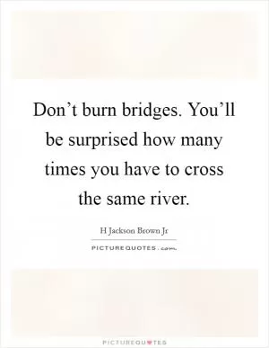 Don’t burn bridges. You’ll be surprised how many times you have to cross the same river Picture Quote #1
