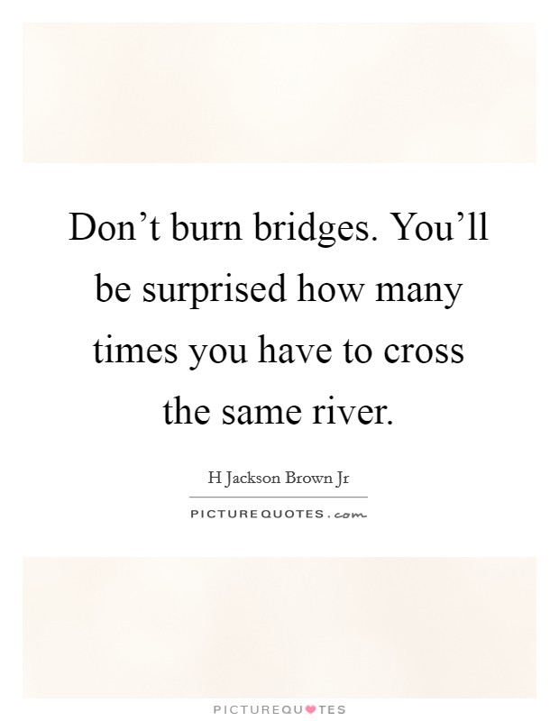 Don't burn bridges. You'll be surprised how many times you have to cross the same river. Picture Quote #1